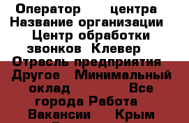 Оператор Call-центра › Название организации ­ Центр обработки звонков «Клевер» › Отрасль предприятия ­ Другое › Минимальный оклад ­ 55 000 - Все города Работа » Вакансии   . Крым,Бахчисарай